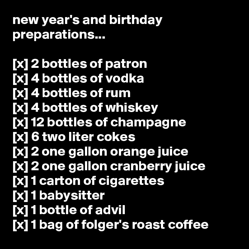 new year's and birthday preparations...

[x] 2 bottles of patron
[x] 4 bottles of vodka
[x] 4 bottles of rum
[x] 4 bottles of whiskey
[x] 12 bottles of champagne
[x] 6 two liter cokes
[x] 2 one gallon orange juice
[x] 2 one gallon cranberry juice
[x] 1 carton of cigarettes
[x] 1 babysitter
[x] 1 bottle of advil
[x] 1 bag of folger's roast coffee