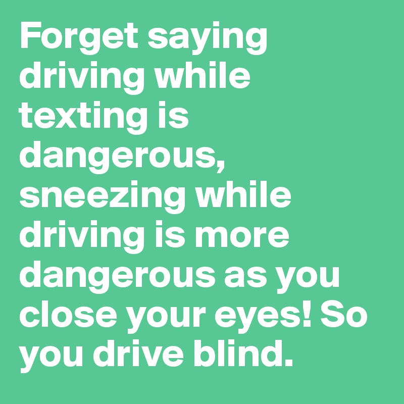 Forget saying driving while texting is dangerous, sneezing while driving is more dangerous as you close your eyes! So you drive blind. 