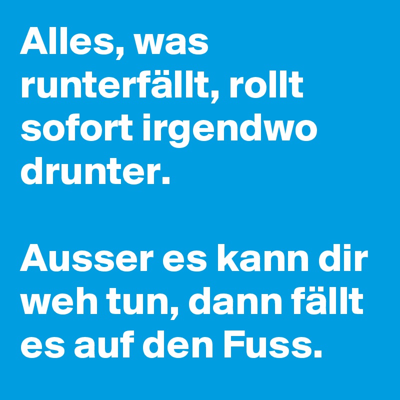 Alles, was runterfällt, rollt sofort irgendwo drunter. 

Ausser es kann dir weh tun, dann fällt es auf den Fuss.