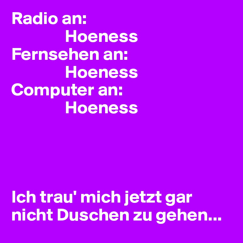 Radio an:
               Hoeness
Fernsehen an:
               Hoeness
Computer an:
               Hoeness




Ich trau' mich jetzt gar nicht Duschen zu gehen...