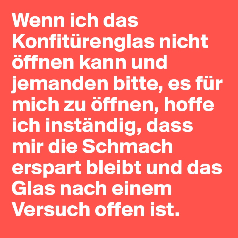 Wenn ich das Konfitürenglas nicht öffnen kann und jemanden bitte, es für mich zu öffnen, hoffe ich inständig, dass mir die Schmach erspart bleibt und das Glas nach einem Versuch offen ist. 