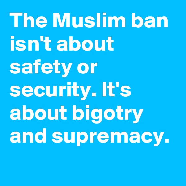 The Muslim ban isn't about safety or security. It's about bigotry and supremacy.