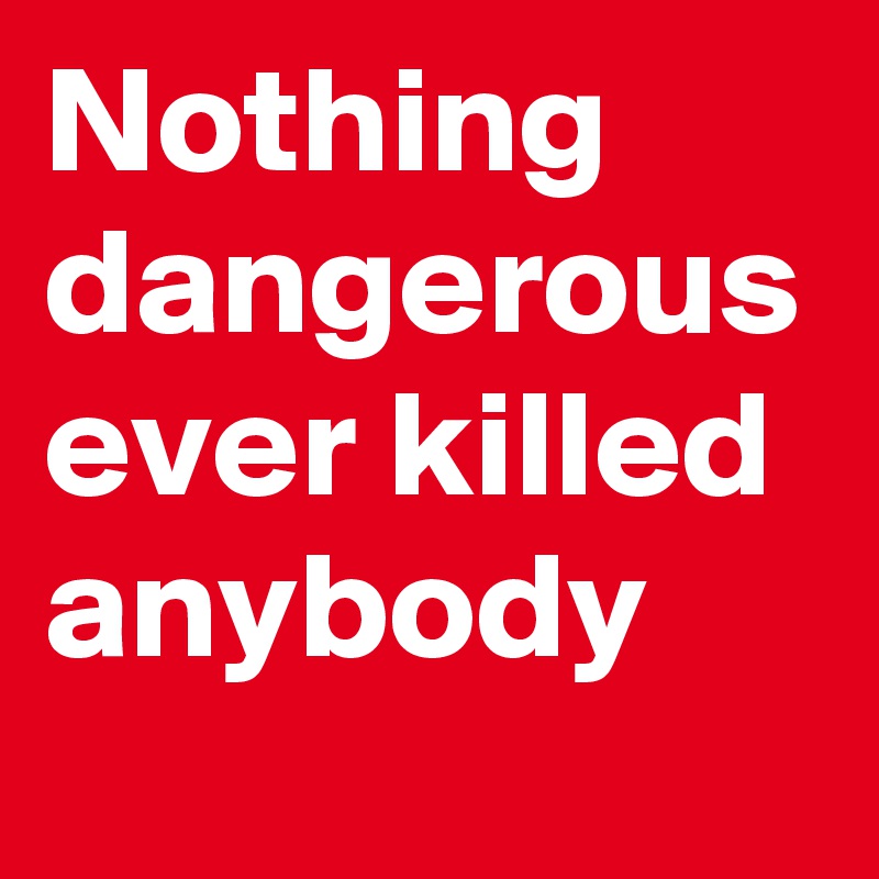 Nothing dangerous ever killed anybody