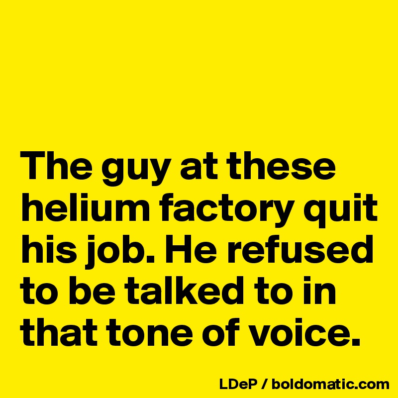 


The guy at these helium factory quit his job. He refused to be talked to in that tone of voice. 