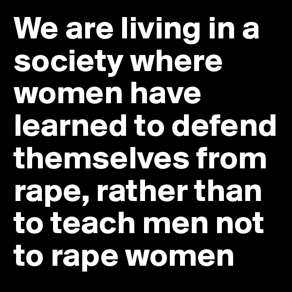We are living in a society where women have learned to defend themselves from rape, rather than to teach men not to rape women