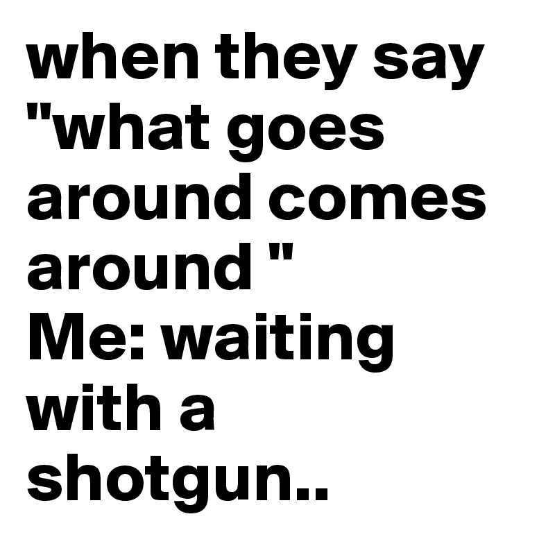when they say  "what goes around comes around "
Me: waiting with a shotgun.. 