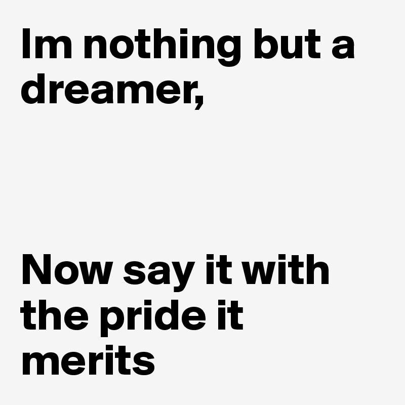 Im nothing but a dreamer,



Now say it with the pride it merits