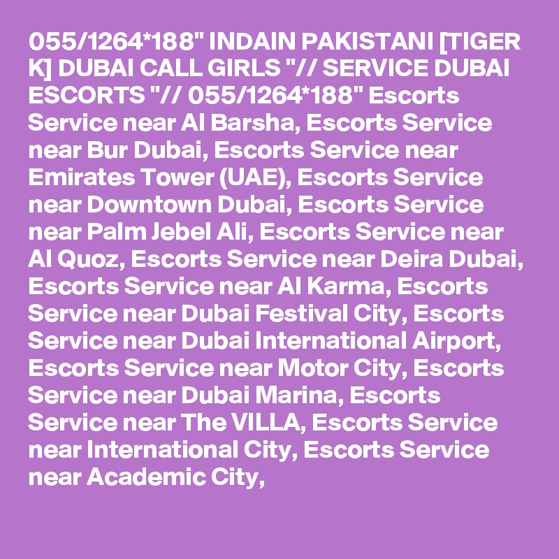 055/1264*188" INDAIN PAKISTANI [TIGER K] DUBAI CALL GIRLS "// SERVICE DUBAI ESCORTS "// 055/1264*188" Escorts Service near Al Barsha, Escorts Service near Bur Dubai, Escorts Service near Emirates Tower (UAE), Escorts Service near Downtown Dubai, Escorts Service near Palm Jebel Ali, Escorts Service near Al Quoz, Escorts Service near Deira Dubai, Escorts Service near Al Karma, Escorts Service near Dubai Festival City, Escorts Service near Dubai International Airport, Escorts Service near Motor City, Escorts Service near Dubai Marina, Escorts Service near The VILLA, Escorts Service near International City, Escorts Service near Academic City,