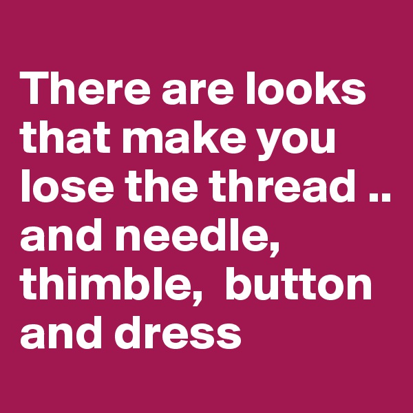 
There are looks that make you lose the thread .. and needle,  thimble,  button and dress