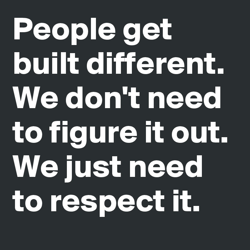 People get built different. We don't need to figure it out. We just need to respect it.