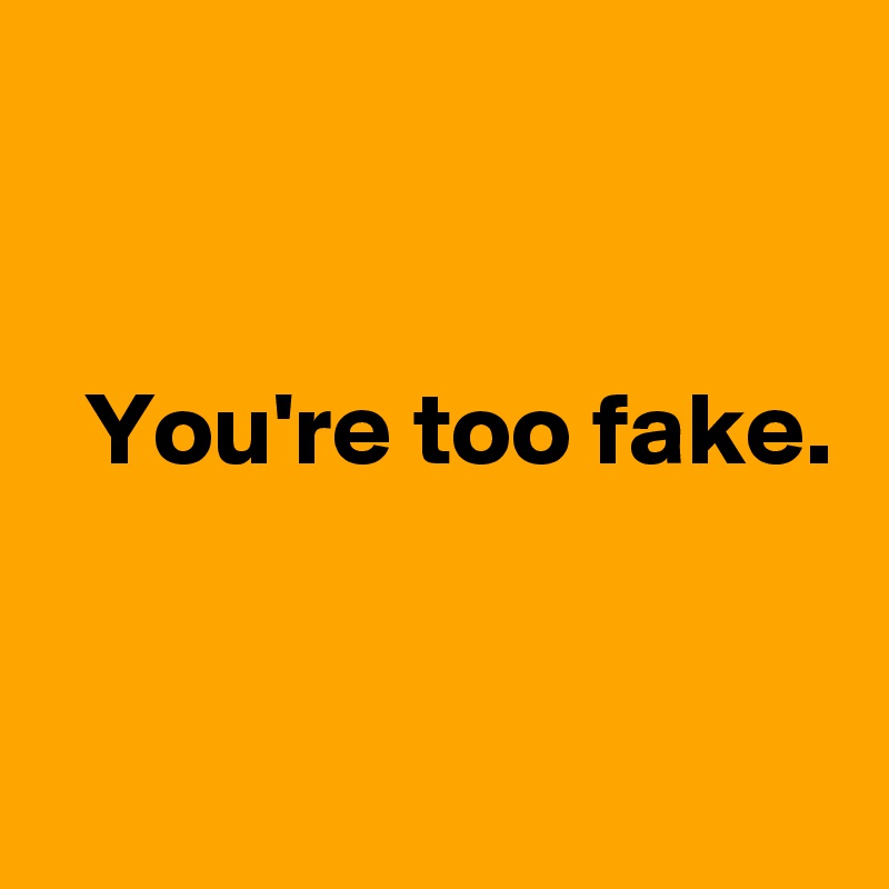 


  You're too fake.  


