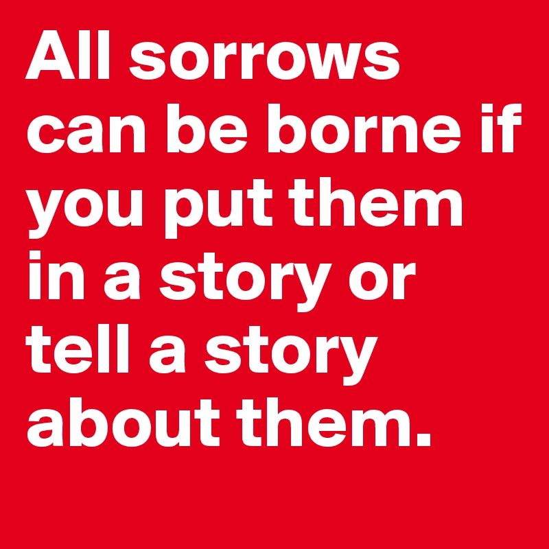 All sorrows can be borne if you put them in a story or tell a story about them.