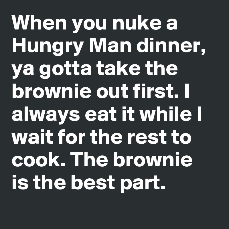 When you nuke a Hungry Man dinner, ya gotta take the brownie out first. I always eat it while I wait for the rest to cook. The brownie is the best part.