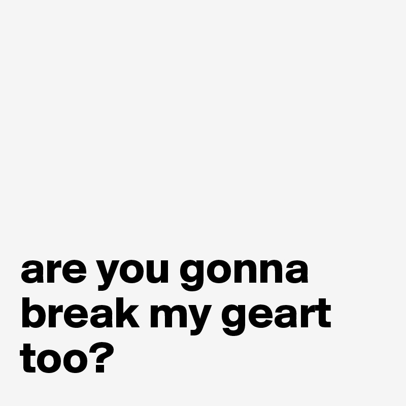 




are you gonna break my geart too?
