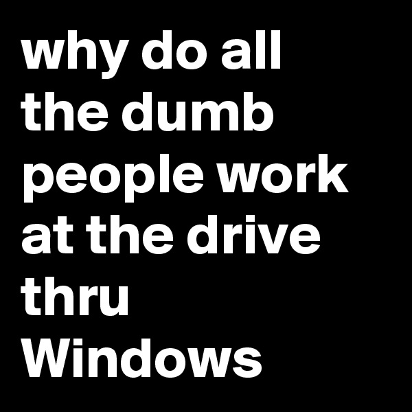 why do all the dumb people work at the drive thru Windows