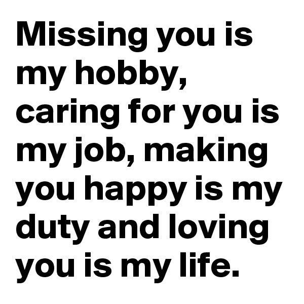 Missing you is my hobby, caring for you is my job, making you happy is my duty and loving you is my life.
