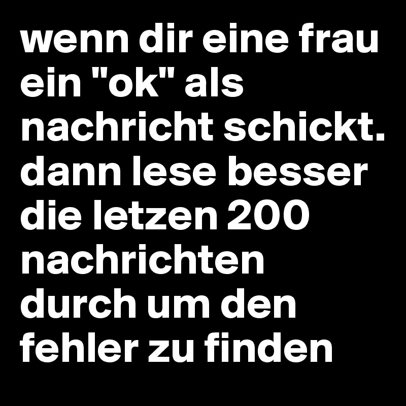 wenn dir eine frau ein "ok" als nachricht schickt. dann lese besser die letzen 200 nachrichten durch um den fehler zu finden