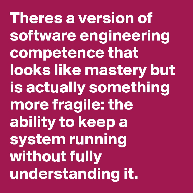 Theres a version of software engineering competence that looks like mastery but is actually something more fragile: the ability to keep a system running without fully understanding it.