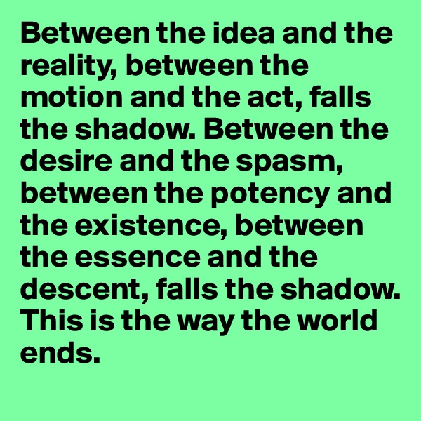 Between the idea and the reality, between the motion and the act, falls the shadow. Between the desire and the spasm, between the potency and the existence, between the essence and the descent, falls the shadow. 
This is the way the world ends.