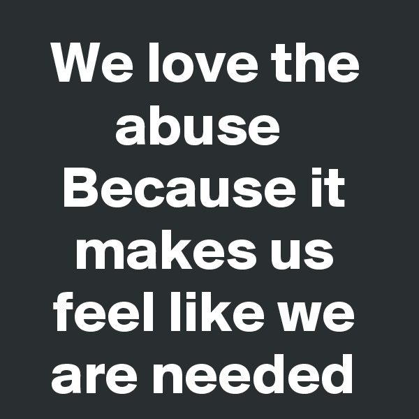 We love the abuse 
Because it makes us feel like we are needed