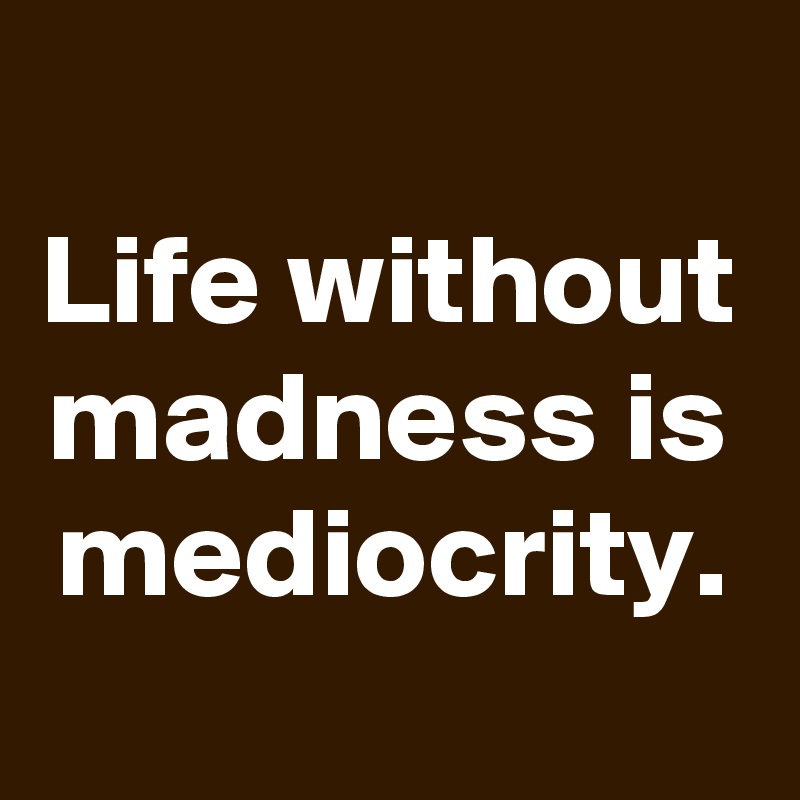 
Life without madness is mediocrity.
