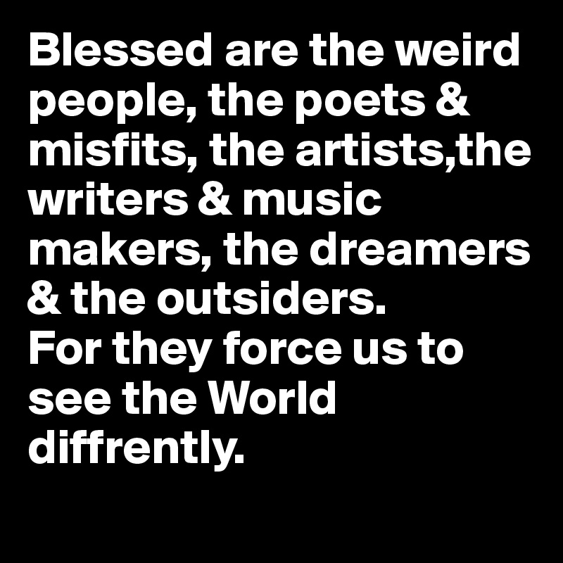Blessed are the weird people, the poets & misfits, the artists,the writers & music makers, the dreamers & the outsiders. 
For they force us to see the World diffrently.  
