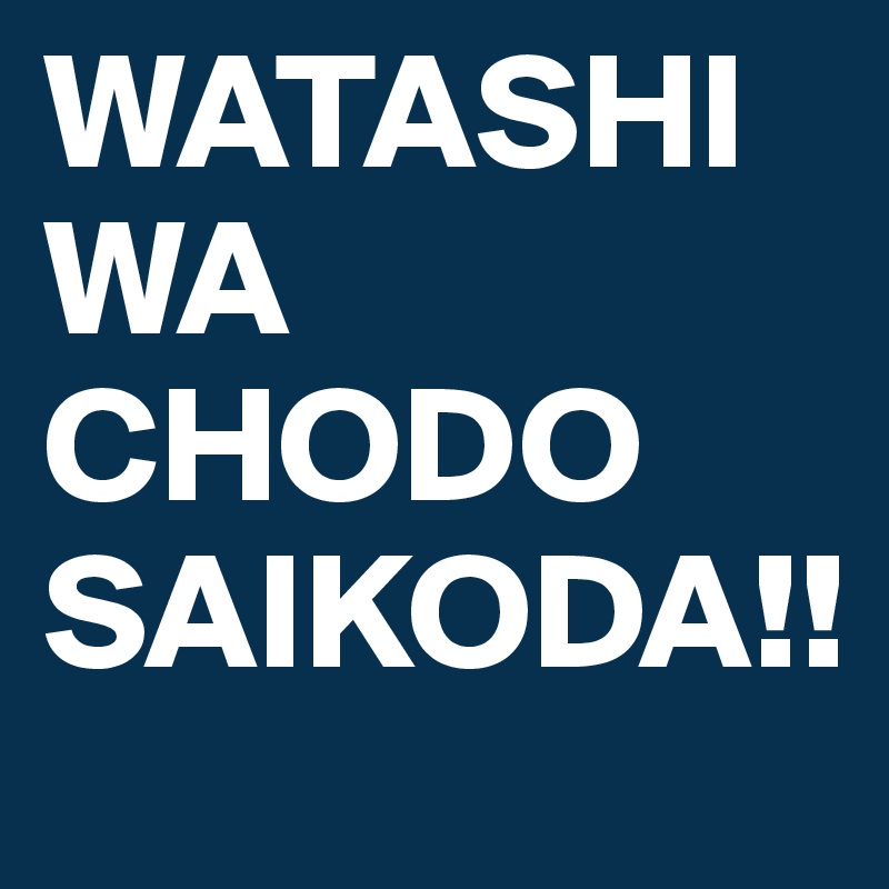 WATASHI WA CHODO
SAIKODA!!