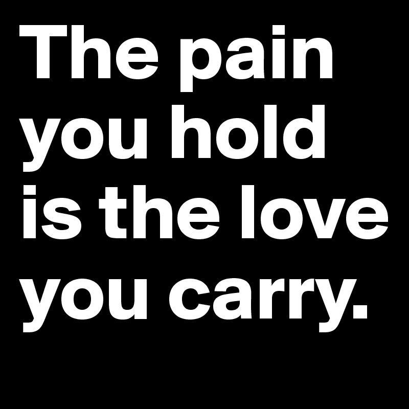 The pain you hold is the love you carry.