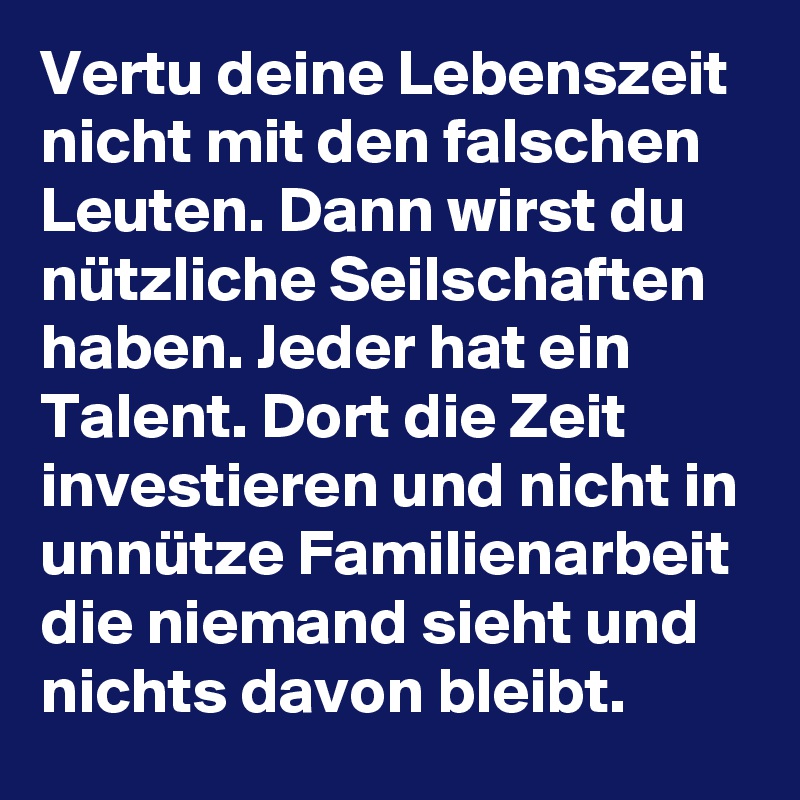 Vertu deine Lebenszeit nicht mit den falschen Leuten. Dann wirst du nützliche Seilschaften haben. Jeder hat ein Talent. Dort die Zeit investieren und nicht in unnütze Familienarbeit die niemand sieht und nichts davon bleibt.