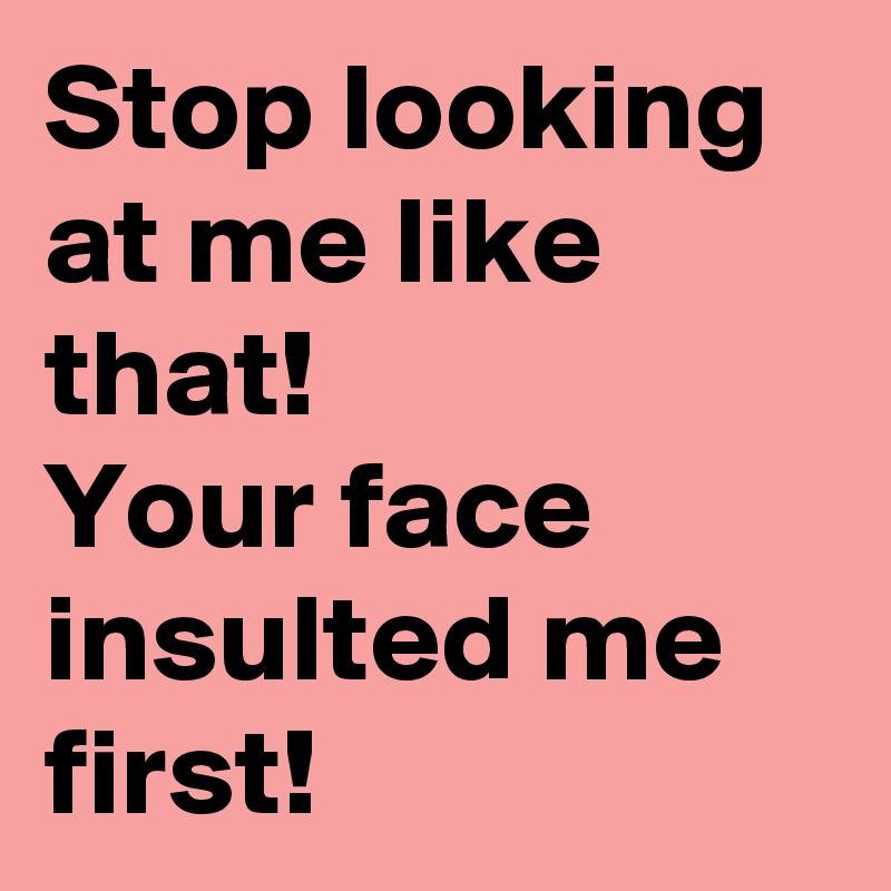 Stop looking at me like that! 
Your face insulted me first!