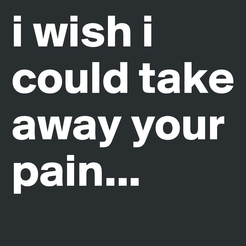 i wish i could take away your pain...