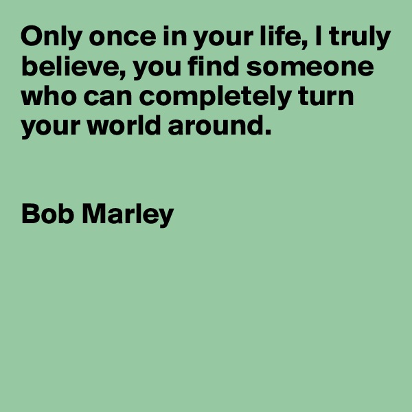 Only once in your life, I truly believe, you find someone who can completely turn your world around. 


Bob Marley 




