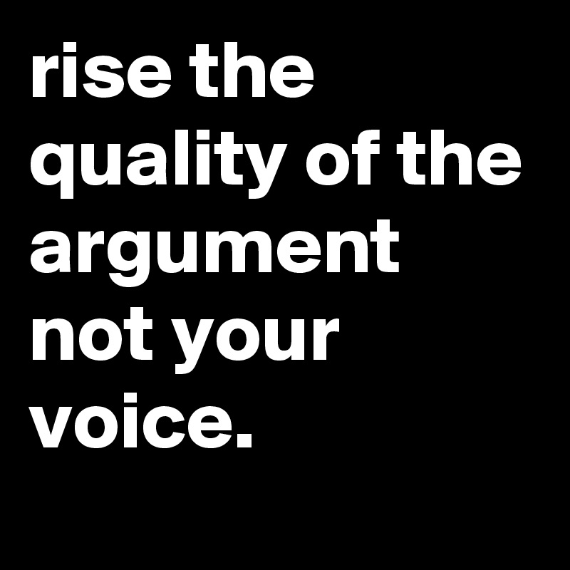 rise the quality of the argument not your voice. 