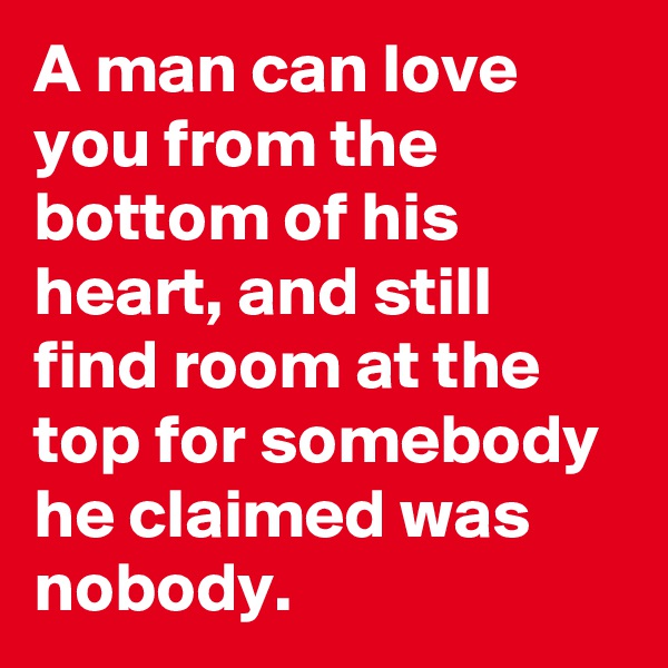 A man can love you from the bottom of his heart, and still find room at the top for somebody he claimed was nobody.