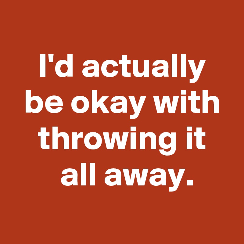 
 I'd actually
 be okay with
 throwing it
  all away.
