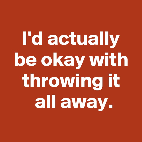 
 I'd actually
 be okay with
 throwing it
  all away.
