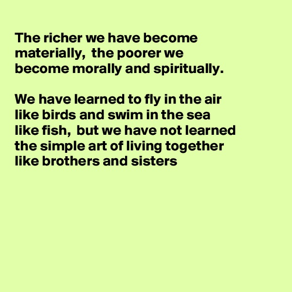 
The richer we have become
materially,  the poorer we
become morally and spiritually.

We have learned to fly in the air
like birds and swim in the sea
like fish,  but we have not learned 
the simple art of living together
like brothers and sisters 






