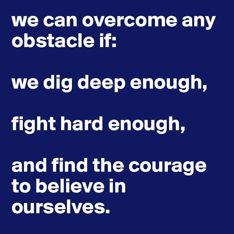 we can overcome any obstacle if:

we dig deep enough,

fight hard enough,

and find the courage to believe in ourselves.