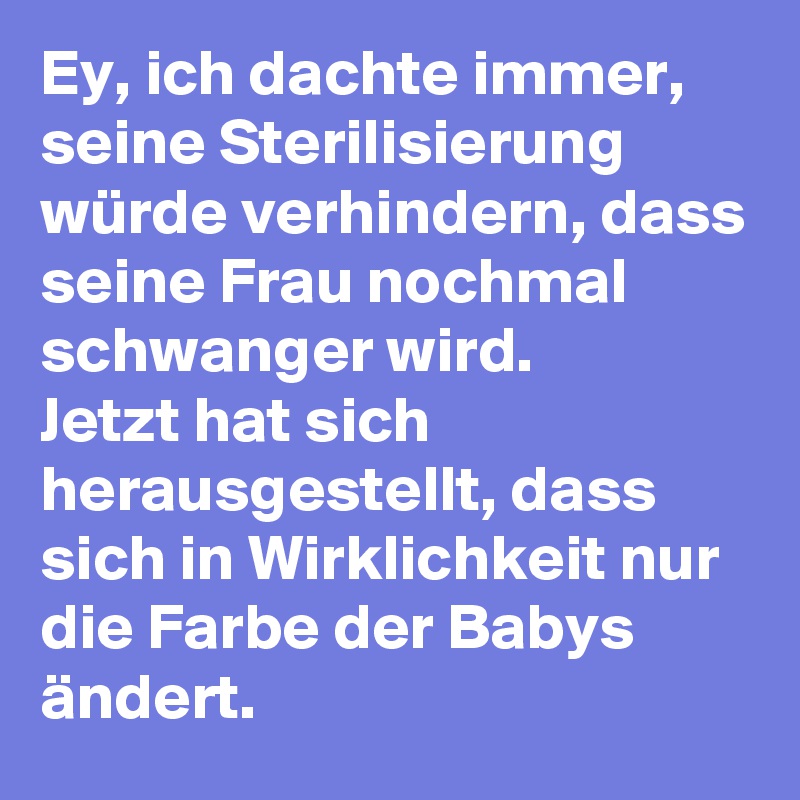 Ey, ich dachte immer, seine Sterilisierung würde verhindern, dass seine Frau nochmal schwanger wird. 
Jetzt hat sich herausgestellt, dass sich in Wirklichkeit nur die Farbe der Babys ändert. 