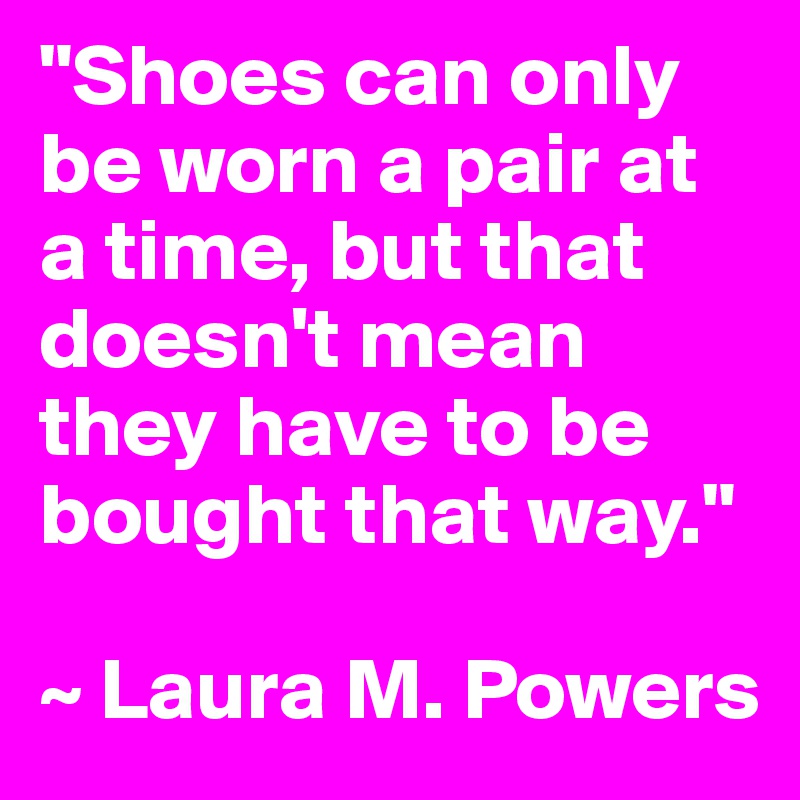 "Shoes can only be worn a pair at a time, but that doesn't mean they have to be bought that way."

~ Laura M. Powers