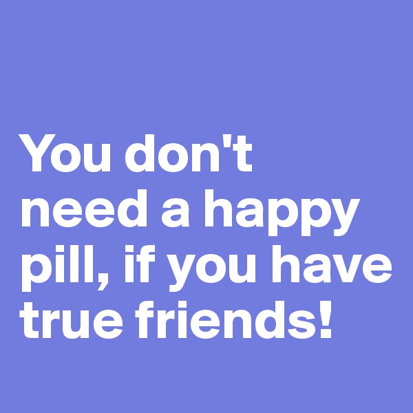 

You don't need a happy pill, if you have true friends!
