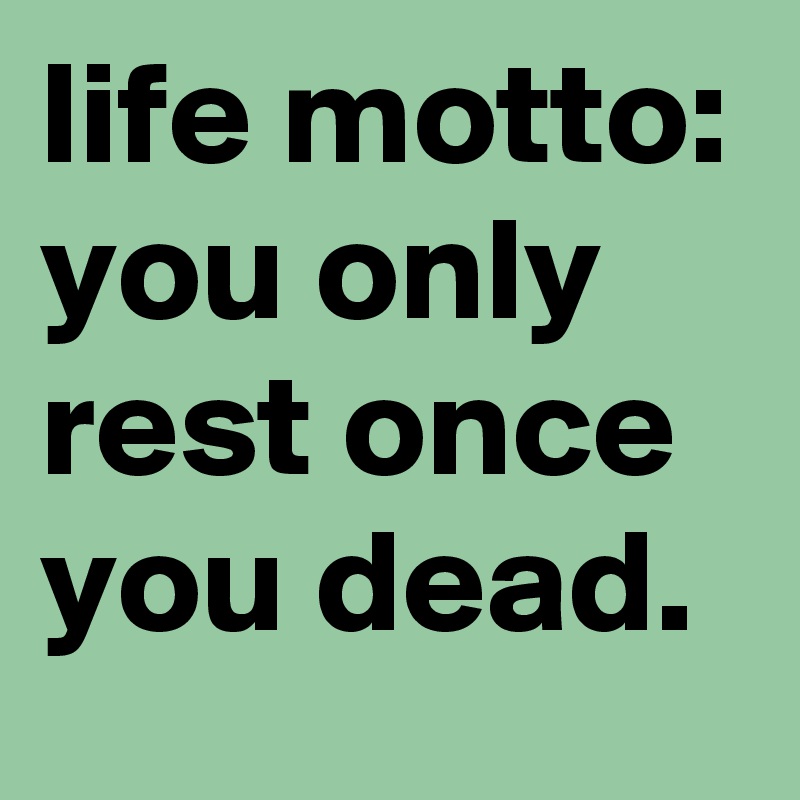 life motto: you only rest once you dead.