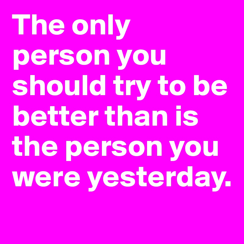 The only person you should try to be better than is the person you were yesterday. 
