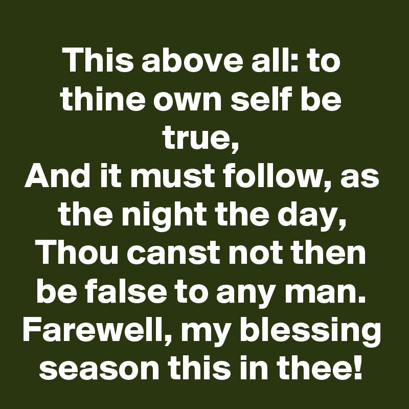 This above all: to thine own self be true,
And it must follow, as the night the day,
Thou canst not then be false to any man.
Farewell, my blessing season this in thee!