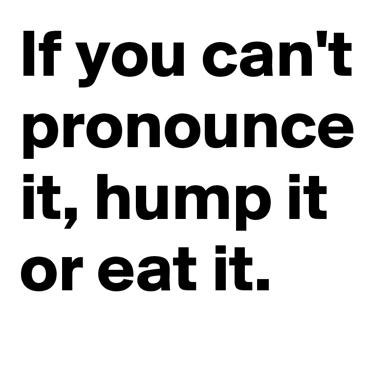 If you can't pronounce it, hump it or eat it.