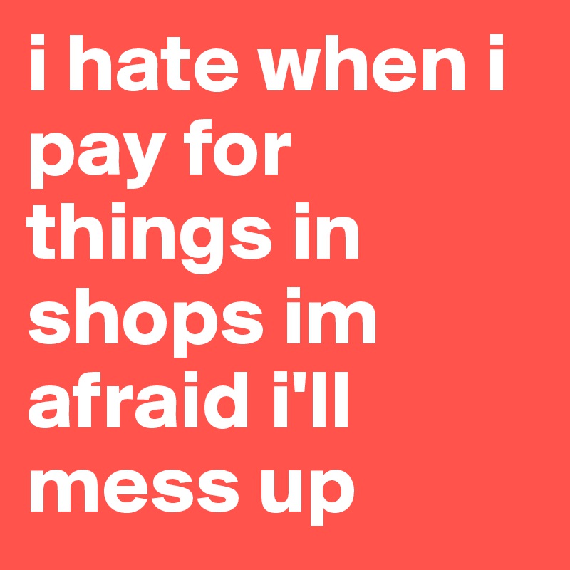 i hate when i pay for things in shops im afraid i'll mess up
