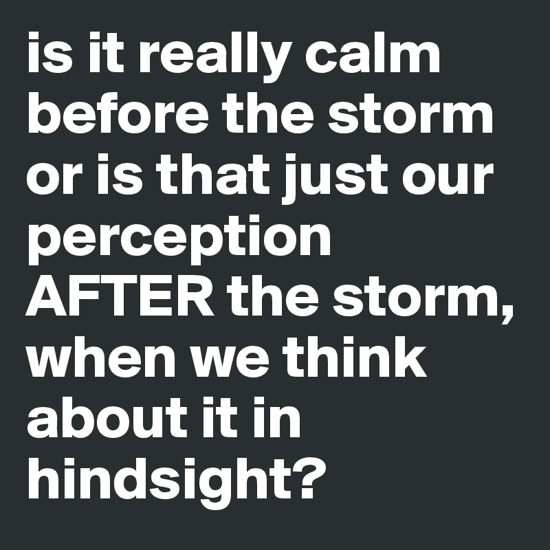 is it really calm before the storm or is that just our perception AFTER the storm, when we think about it in hindsight? 