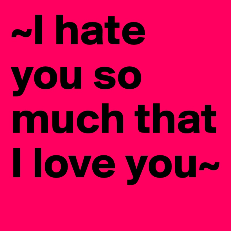 ~I hate you so much that I love you~