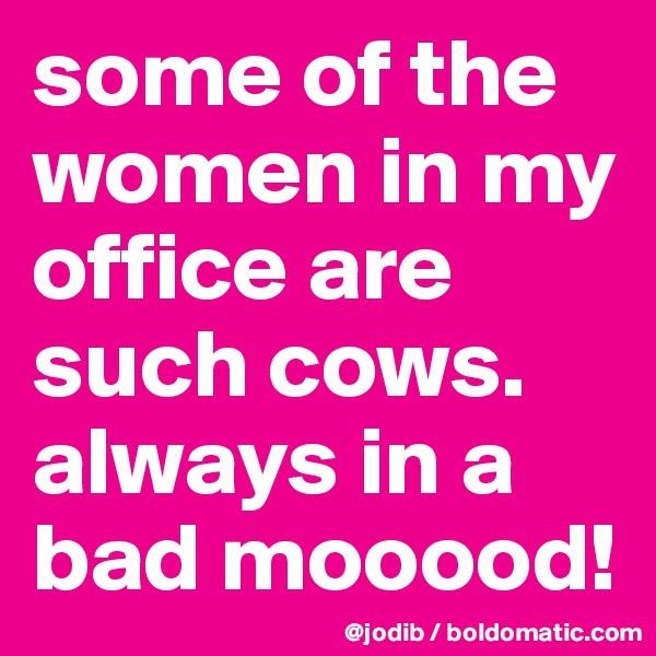 some of the women in my office are such cows. 
always in a bad mooood!