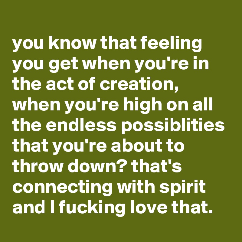 
you know that feeling you get when you're in the act of creation, when you're high on all the endless possiblities that you're about to throw down? that's connecting with spirit and I fucking love that.
